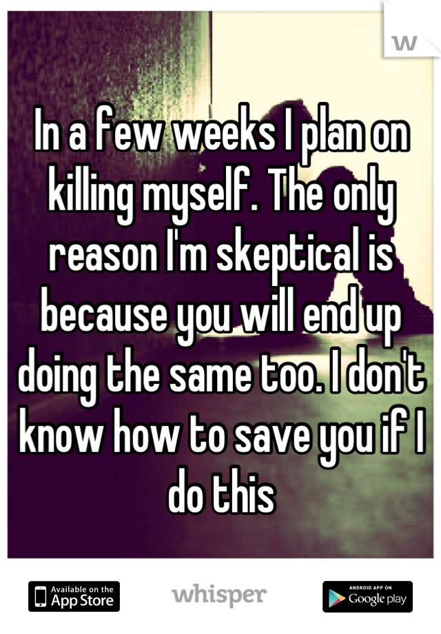 In a few weeks I plan on killing myself. The only reason I'm skeptical is because you will end up doing the same too. I don't know how to save you if I do this