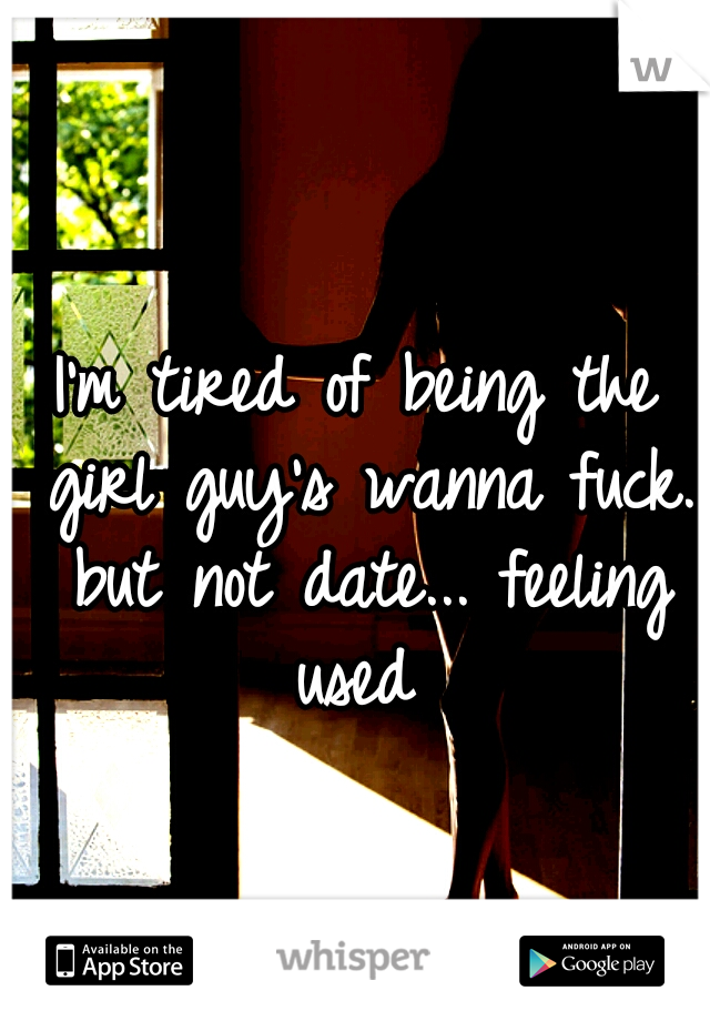 I'm tired of being the girl guy's wanna fuck. but not date... feeling used 
