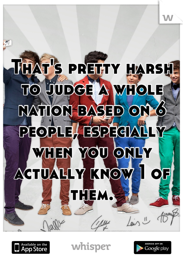 That's pretty harsh to judge a whole nation based on 6 people, especially when you only actually know 1 of them.
