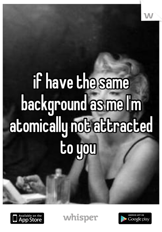 if have the same background as me I'm atomically not attracted to you  