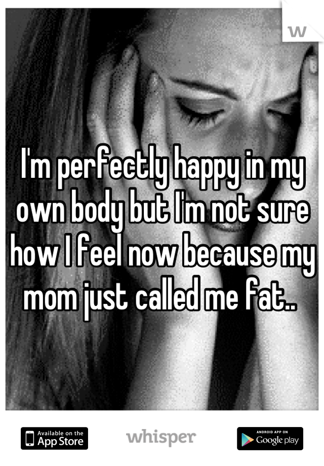 I'm perfectly happy in my own body but I'm not sure how I feel now because my mom just called me fat.. 