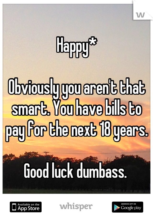 Happy*

Obviously you aren't that smart. You have bills to pay for the next 18 years. 

Good luck dumbass. 