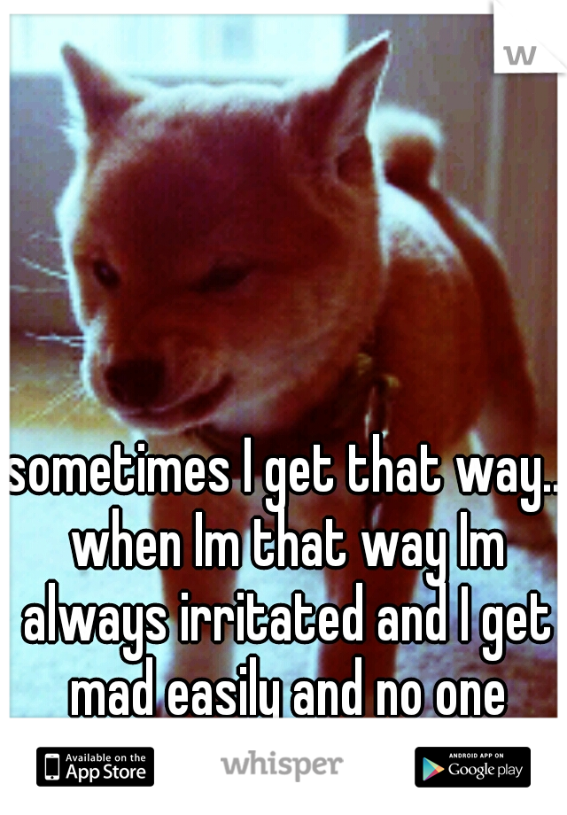 sometimes I get that way.. when Im that way Im always irritated and I get mad easily and no one wants to be around me:3