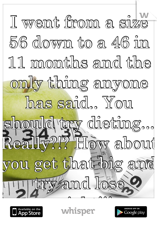 I went from a size 56 down to a 46 in 11 months and the only thing anyone has said.. You should try dieting... Really?!? How about you get that big and try and lose weight!!!