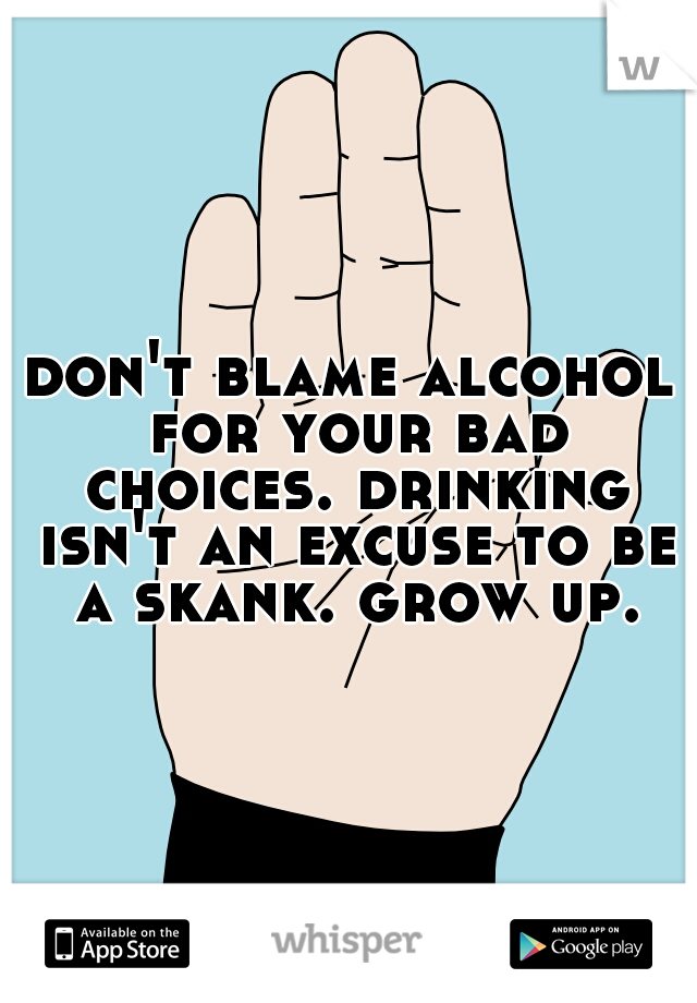 don't blame alcohol for your bad choices. drinking isn't an excuse to be a skank. grow up.