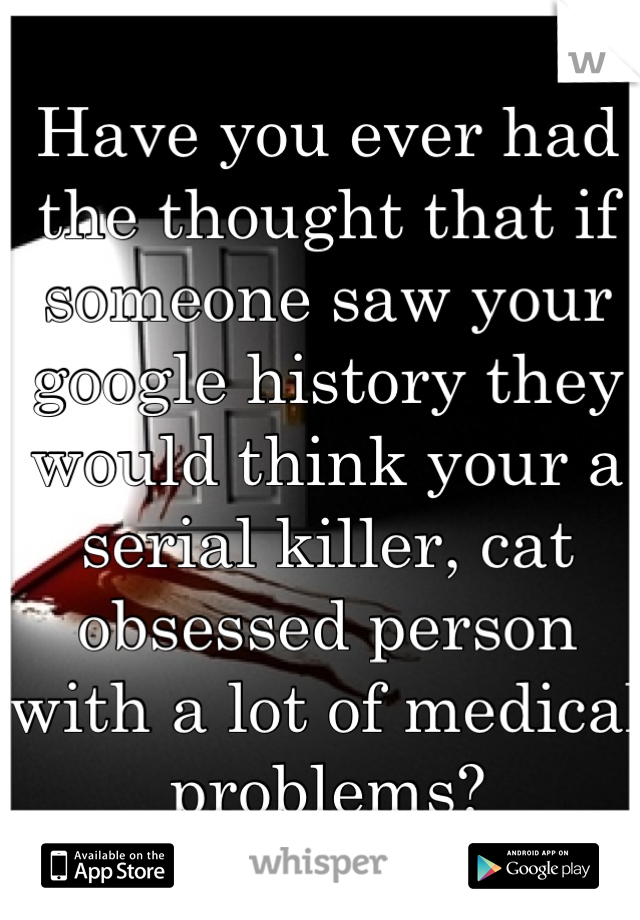 Have you ever had the thought that if someone saw your google history they would think your a serial killer, cat obsessed person with a lot of medical problems?