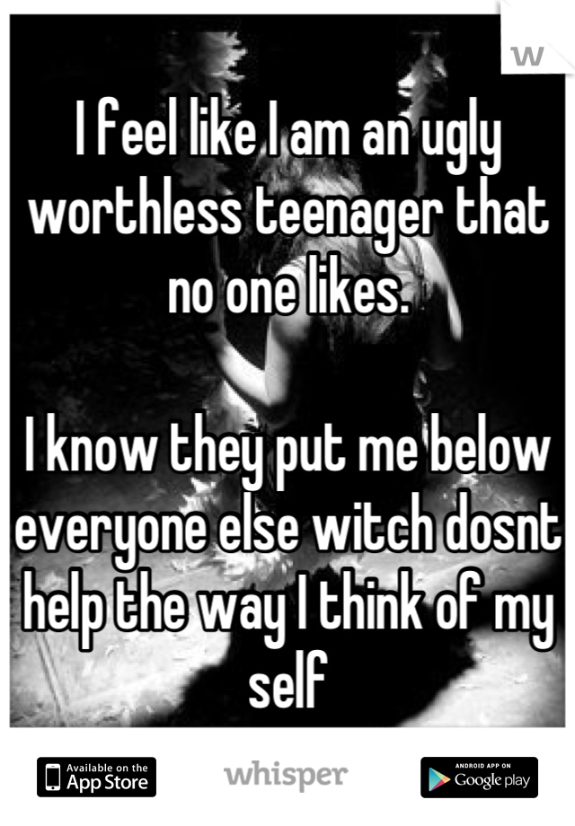 I feel like I am an ugly worthless teenager that no one likes.

I know they put me below everyone else witch dosnt help the way I think of my self