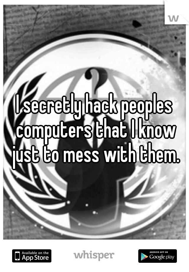 I secretly hack peoples computers that I know just to mess with them.