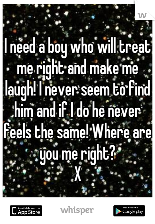I need a boy who will treat me right and make me laugh! I never seem to find him and if I do he never feels the same! Where are you me right?
X
