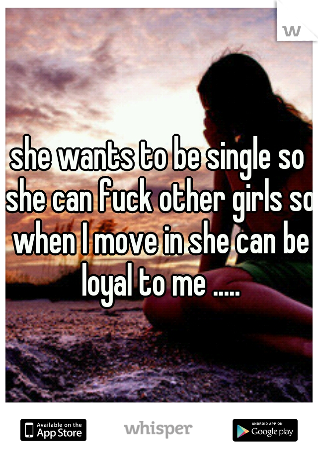 she wants to be single so she can fuck other girls so when I move in she can be loyal to me .....