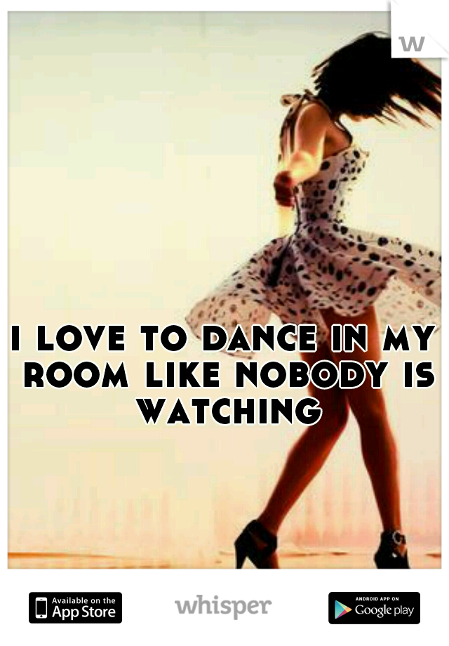i love to dance in my room like nobody is watching