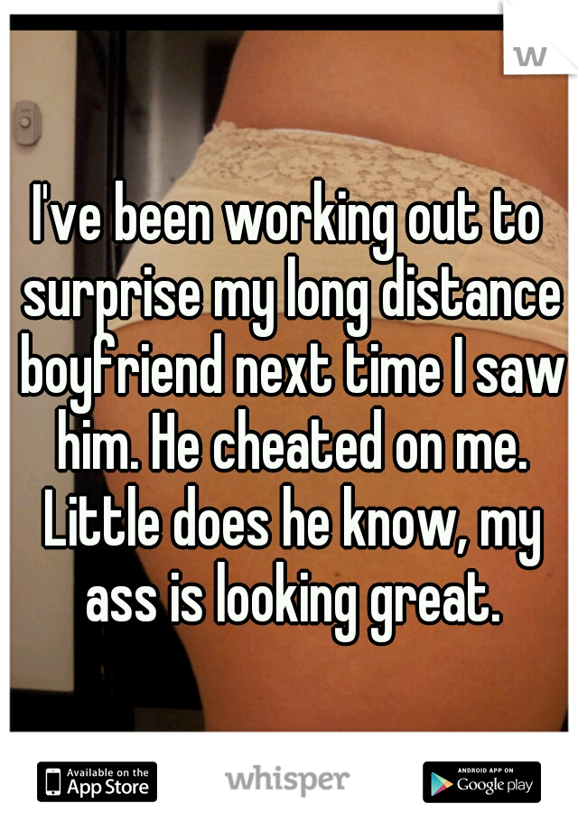 I've been working out to surprise my long distance boyfriend next time I saw him. He cheated on me. Little does he know, my ass is looking great.