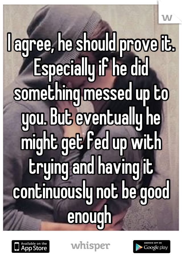 I agree, he should prove it. Especially if he did something messed up to you. But eventually he might get fed up with trying and having it continuously not be good enough 