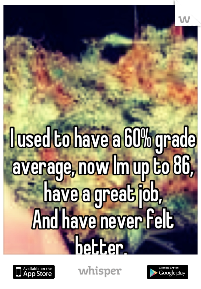 I used to have a 60% grade average, now Im up to 86, have a great job,
And have never felt better. 