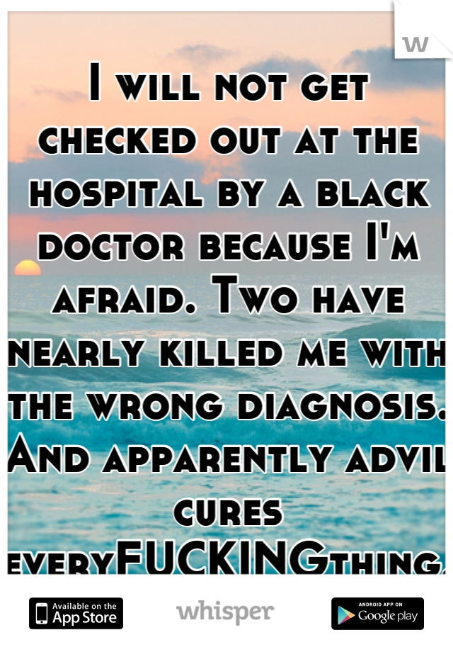 I will not get checked out at the hospital by a black doctor because I'm afraid. Two have nearly killed me with the wrong diagnosis. And apparently advil cures everyFUCKINGthing. 