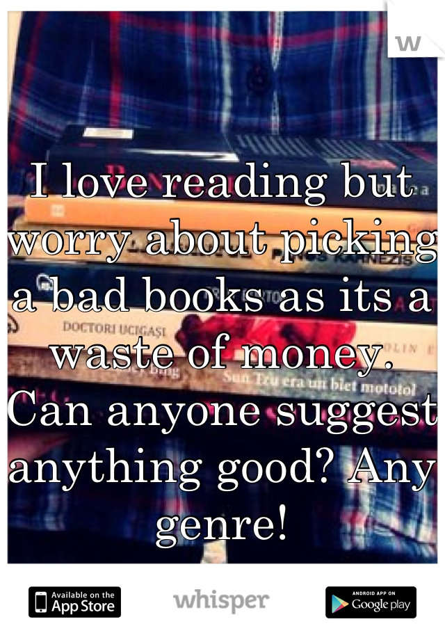 I love reading but worry about picking a bad books as its a waste of money. Can anyone suggest anything good? Any genre!