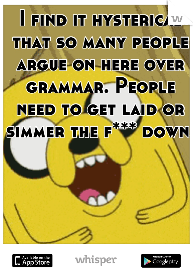 I find it hysterical that so many people argue on here over grammar. People need to get laid or simmer the f*** down.  