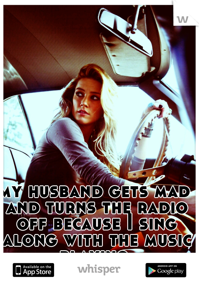 my husband gets mad and turns the radio off because I sing along with the music playing 