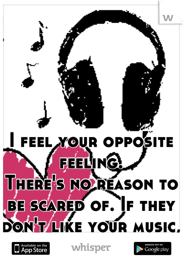 I feel your opposite feeling.
There's no reason to be scared of. If they don't like your music, they will tell you.
