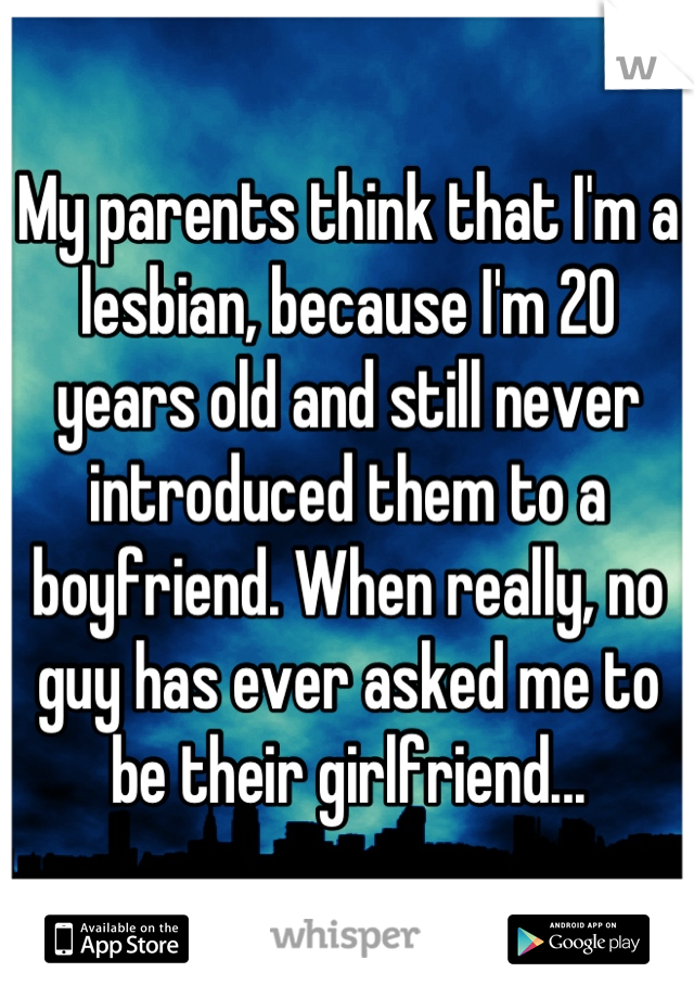 My parents think that I'm a lesbian, because I'm 20 years old and still never introduced them to a boyfriend. When really, no guy has ever asked me to be their girlfriend...