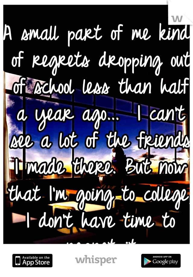 A small part of me kind of regrets dropping out of school less than half a year ago... 
I can't see a lot of the friends I made there.
But now that I'm going to college, I don't have time to regret it