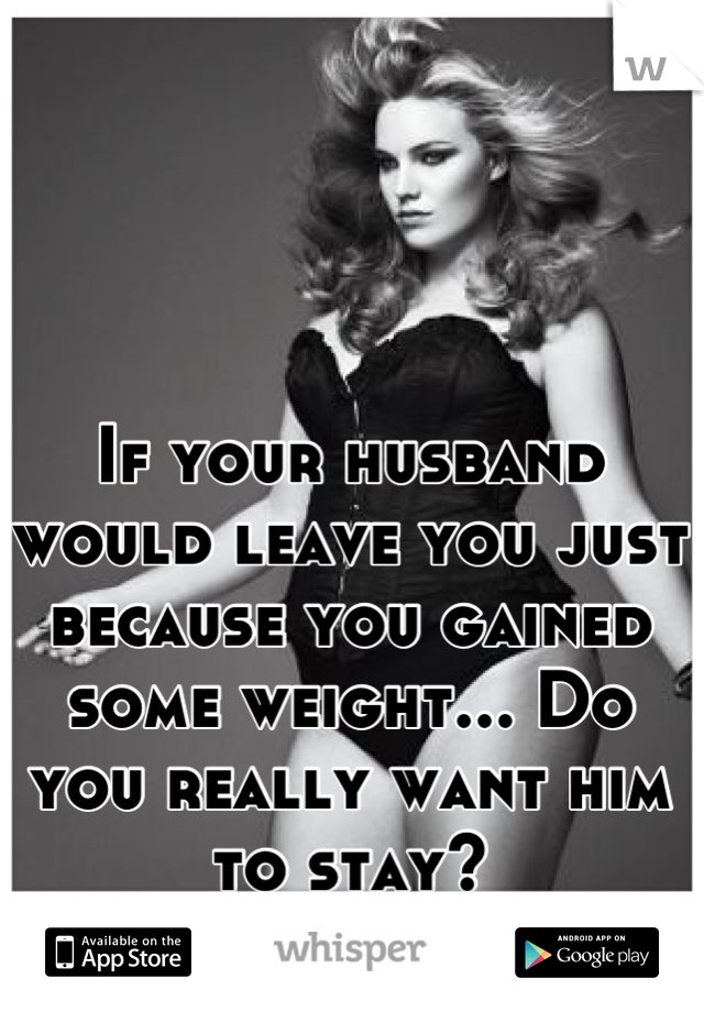 If your husband would leave you just because you gained some weight... Do you really want him to stay?