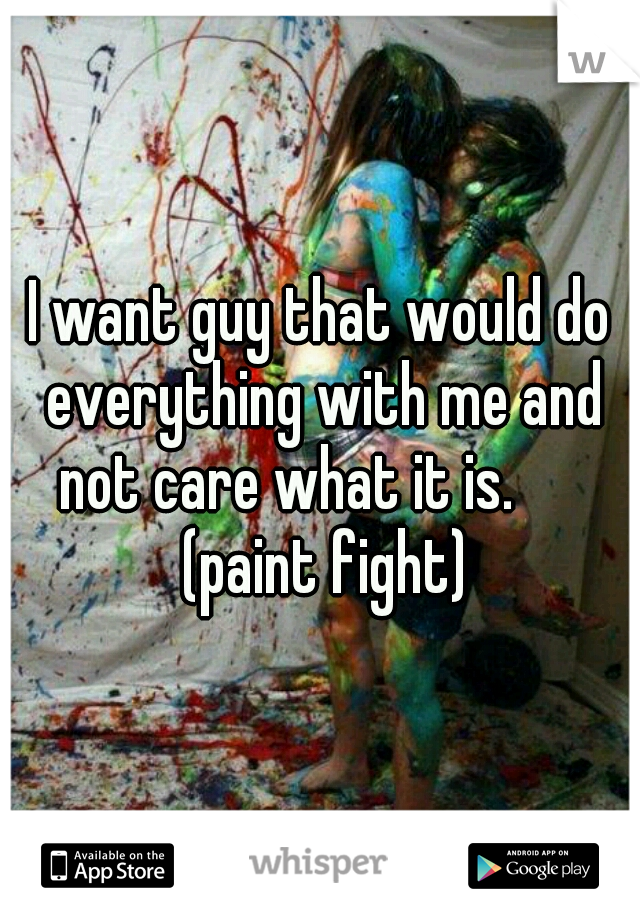 I want guy that would do everything with me and not care what it is.       (paint fight)