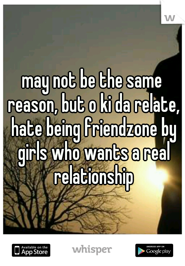 may not be the same reason, but o ki da relate, hate being friendzone by girls who wants a real relationship