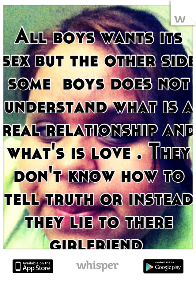 All boys wants its sex but the other side some  boys does not understand what is a real relationship and what's is love . They don't know how to tell truth or instead they lie to there girlfriend 