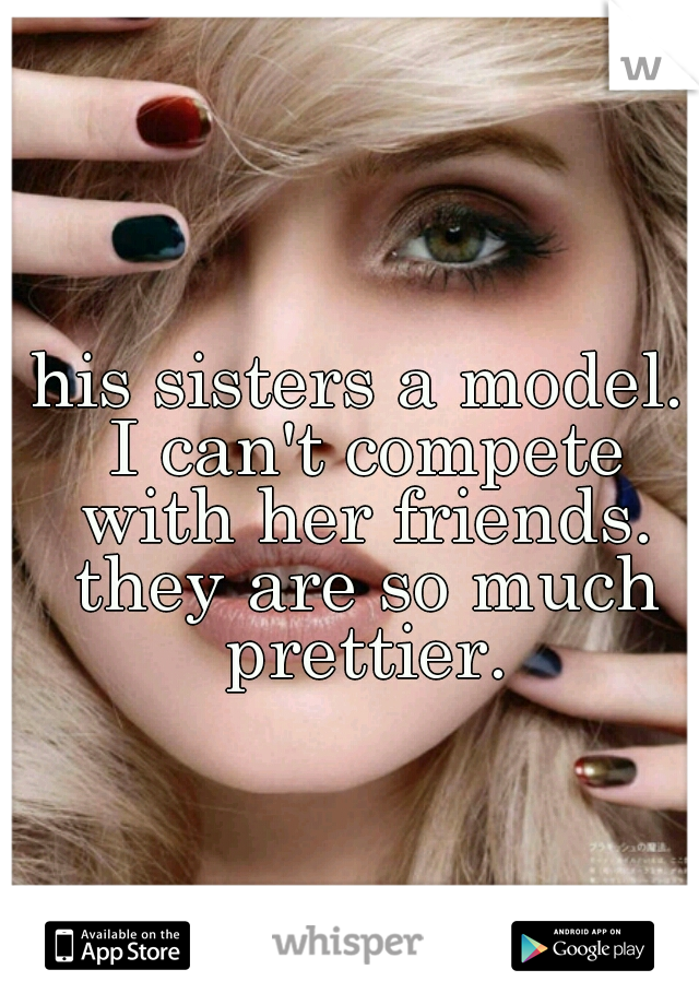 his sisters a model. I can't compete with her friends. they are so much prettier.