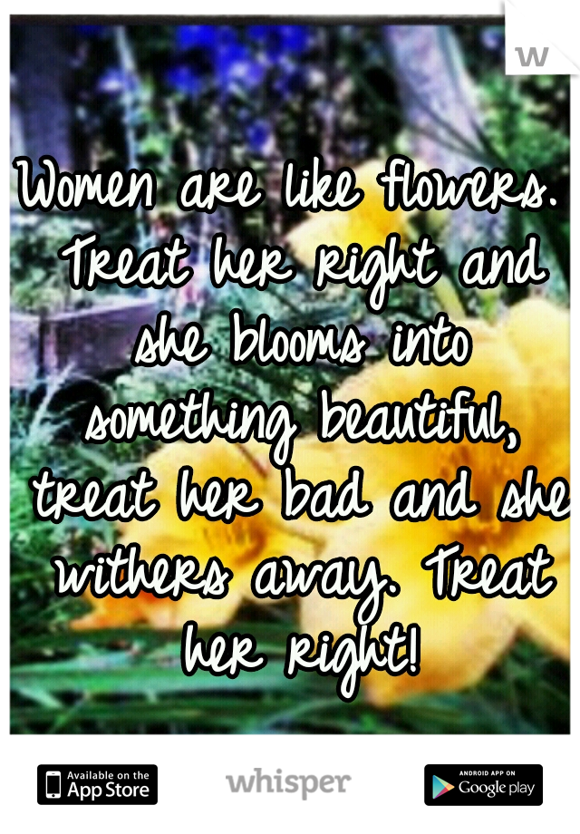 Women are like flowers. Treat her right and she blooms into something beautiful, treat her bad and she withers away. Treat her right!