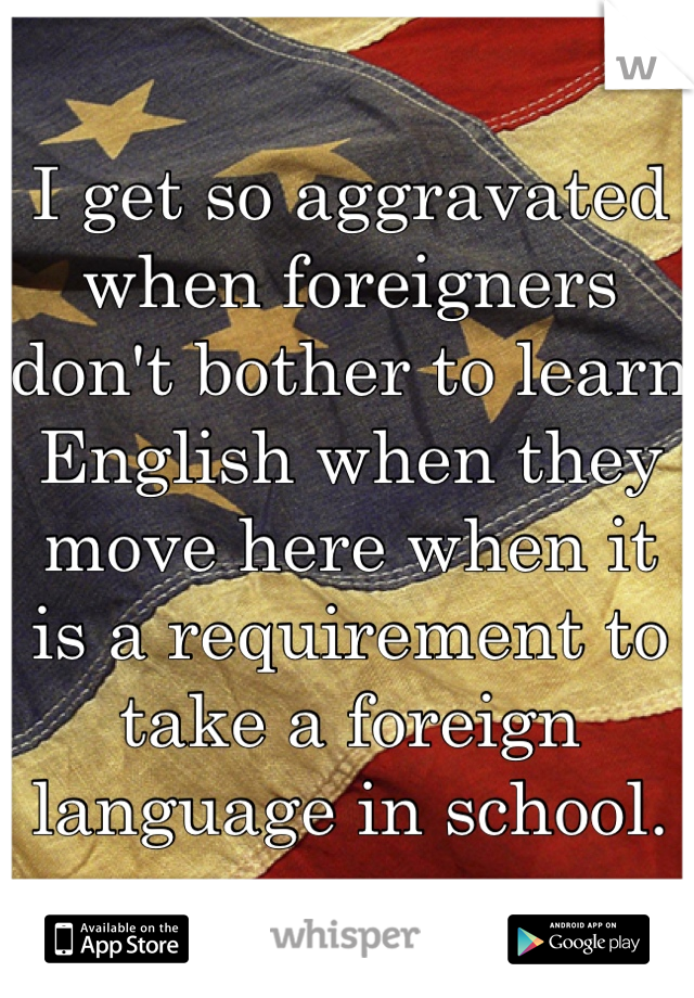 I get so aggravated when foreigners don't bother to learn English when they move here when it is a requirement to take a foreign language in school.