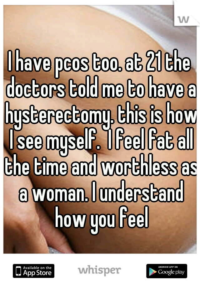 I have pcos too. at 21 the doctors told me to have a hysterectomy. this is how I see myself.  I feel fat all the time and worthless as a woman. I understand how you feel