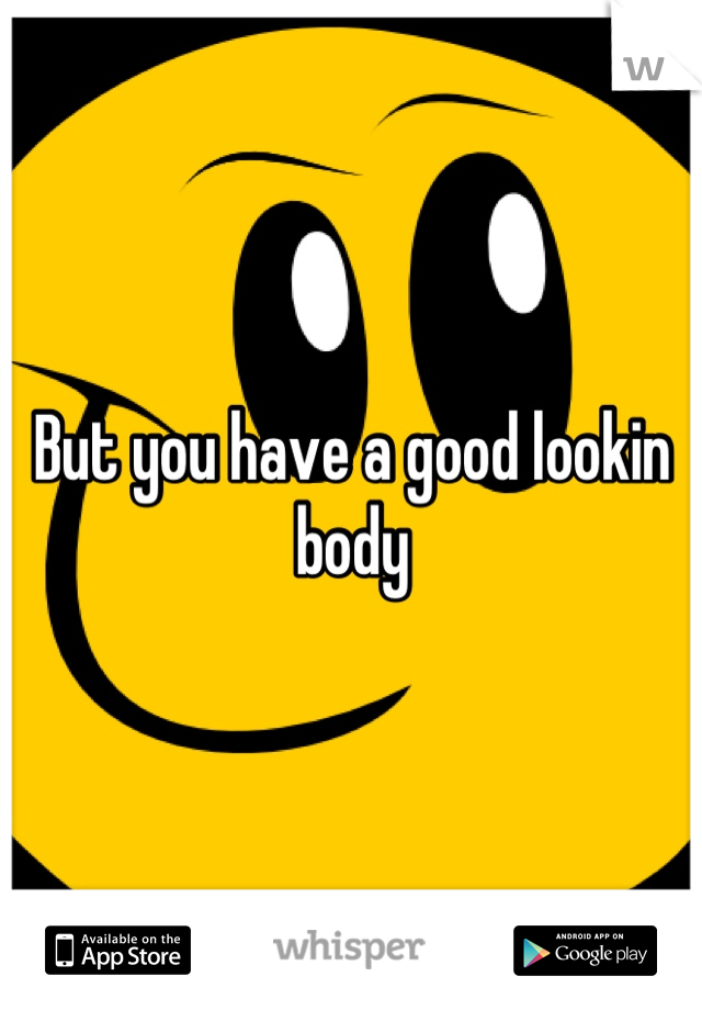 But you have a good lookin body