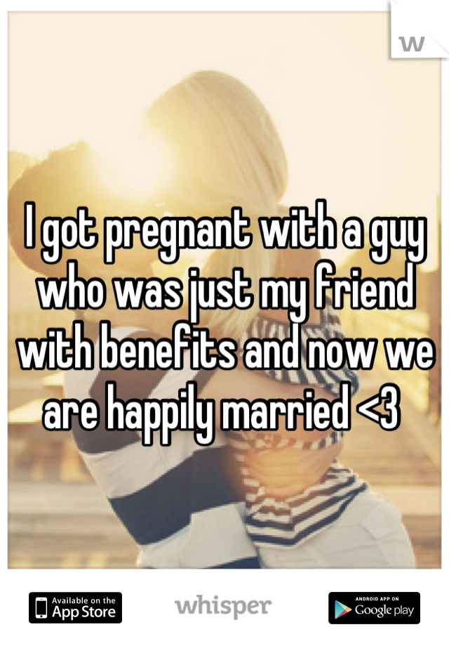 I got pregnant with a guy who was just my friend with benefits and now we are happily married <3 