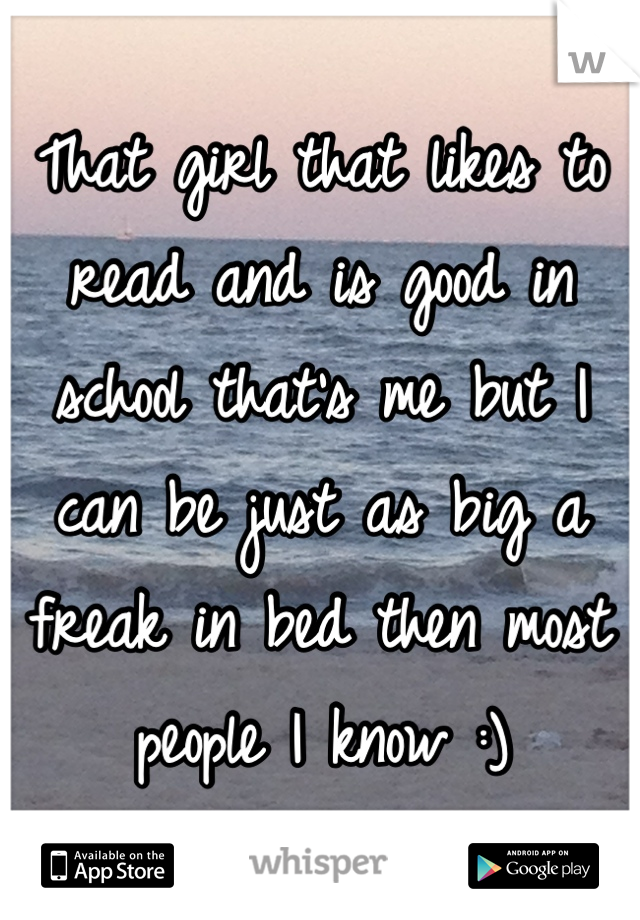 That girl that likes to read and is good in school that's me but I can be just as big a freak in bed then most people I know :)