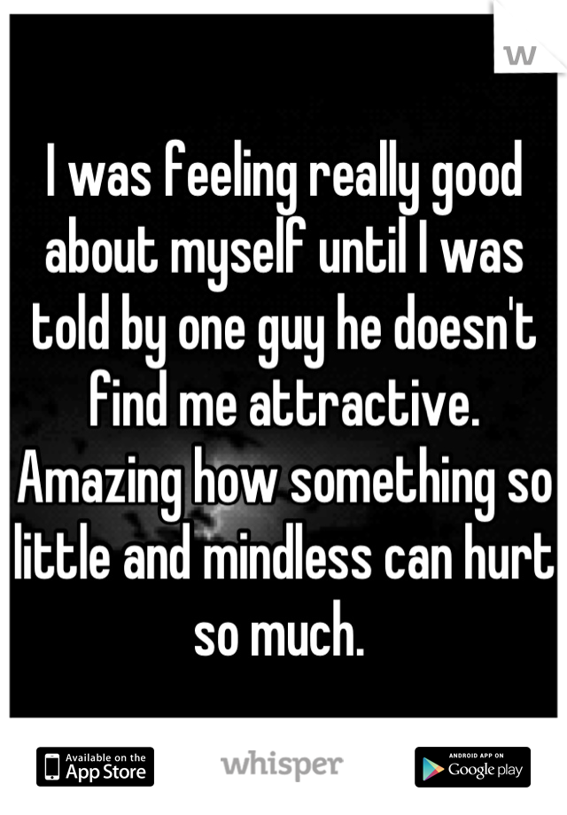 I was feeling really good about myself until I was told by one guy he doesn't find me attractive. Amazing how something so little and mindless can hurt so much. 