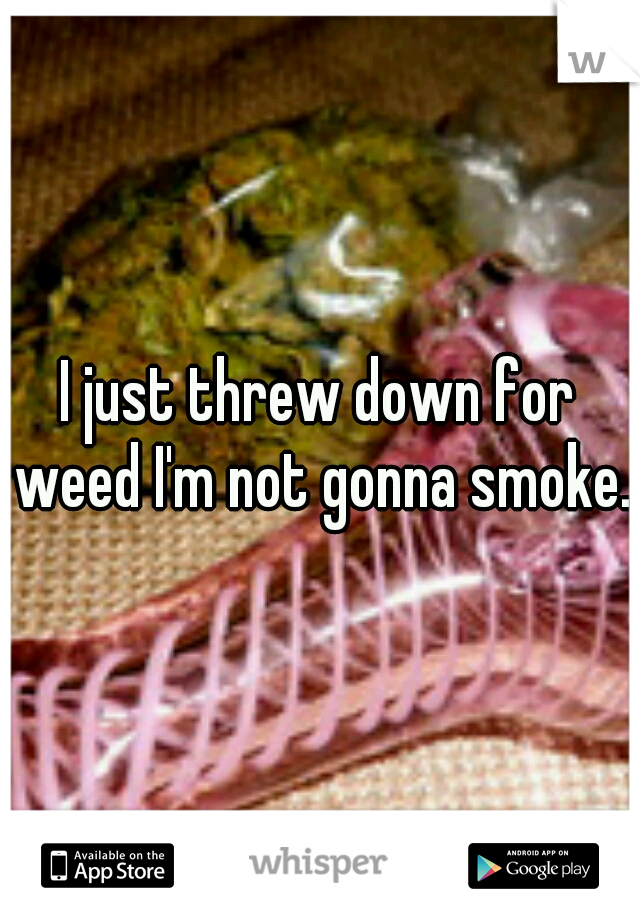 I just threw down for weed I'm not gonna smoke..