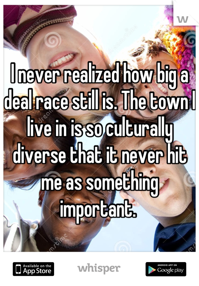I never realized how big a deal race still is. The town I live in is so culturally diverse that it never hit me as something important. 