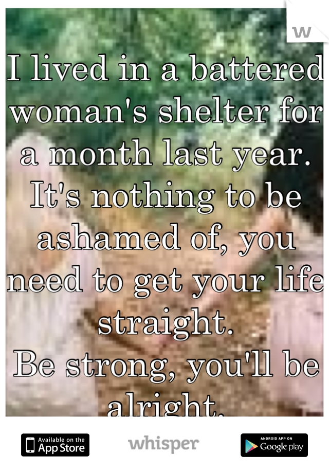 I lived in a battered woman's shelter for a month last year. 
It's nothing to be ashamed of, you need to get your life straight.
Be strong, you'll be alright.