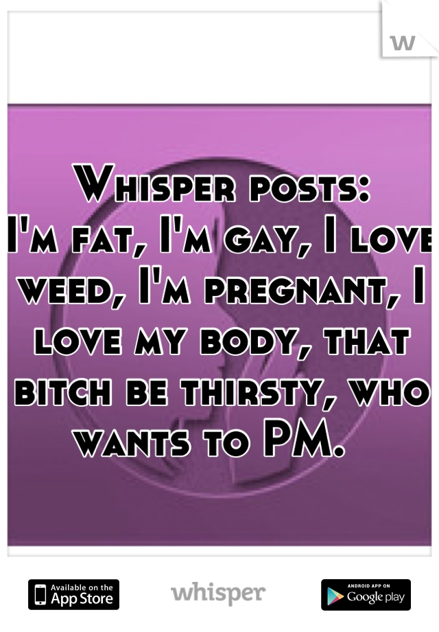 Whisper posts:
I'm fat, I'm gay, I love weed, I'm pregnant, I love my body, that bitch be thirsty, who wants to PM.  