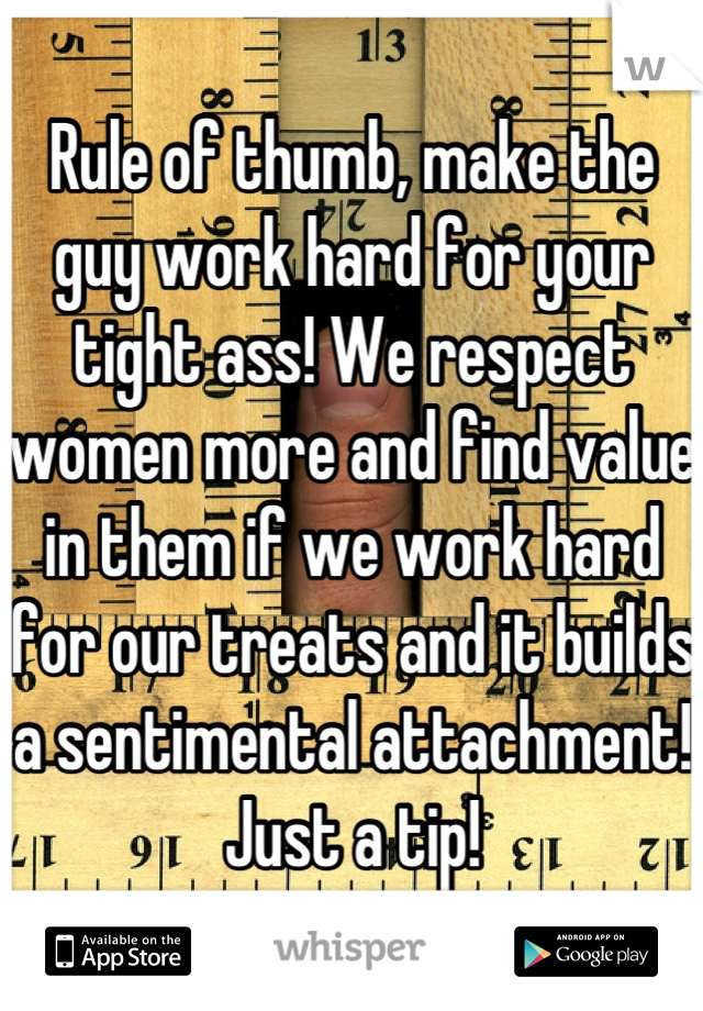 Rule of thumb, make the guy work hard for your tight ass! We respect women more and find value in them if we work hard for our treats and it builds a sentimental attachment! Just a tip!