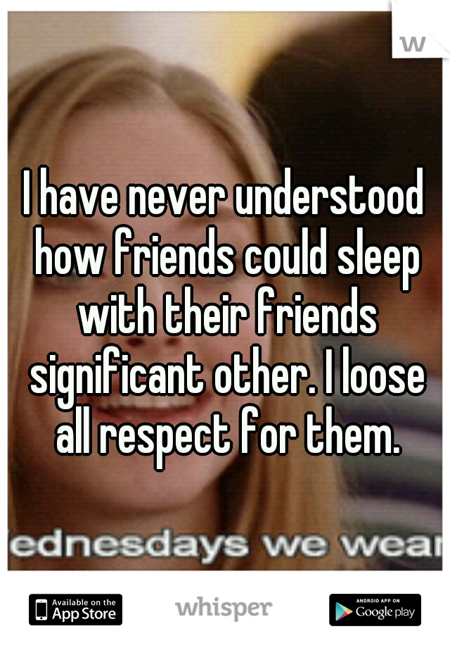 I have never understood how friends could sleep with their friends significant other. I loose all respect for them.