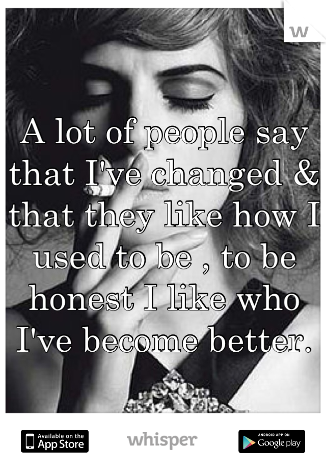A lot of people say that I've changed & that they like how I used to be , to be honest I like who I've become better.