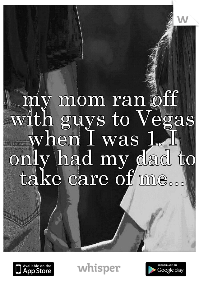 my mom ran off with guys to Vegas when I was 1. I only had my dad to take care of me...