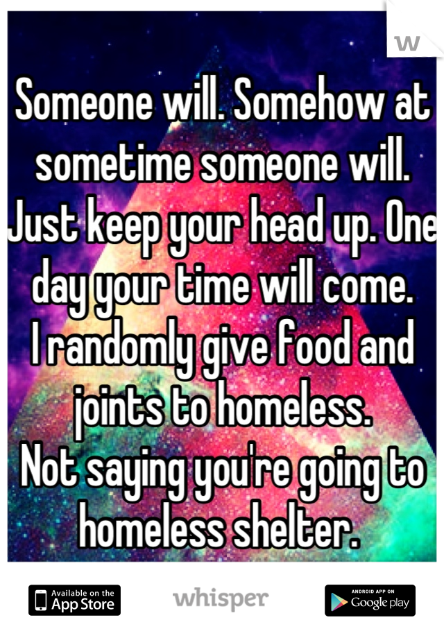 Someone will. Somehow at sometime someone will. Just keep your head up. One day your time will come. 
I randomly give food and joints to homeless. 
Not saying you're going to homeless shelter. 