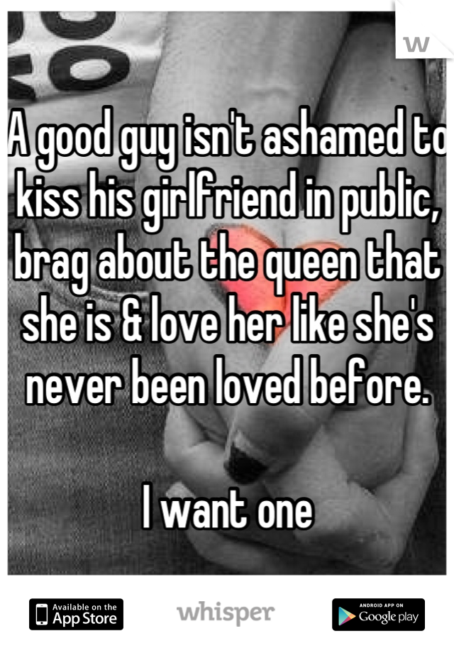 A good guy isn't ashamed to kiss his girlfriend in public, brag about the queen that she is & love her like she's never been loved before.

I want one