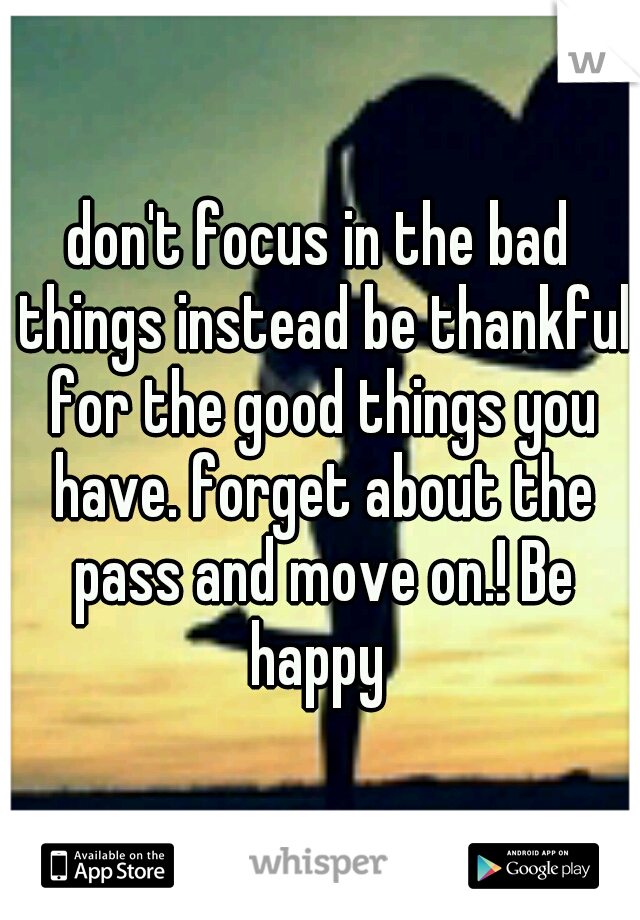 don't focus in the bad things instead be thankful for the good things you have. forget about the pass and move on.! Be happy 