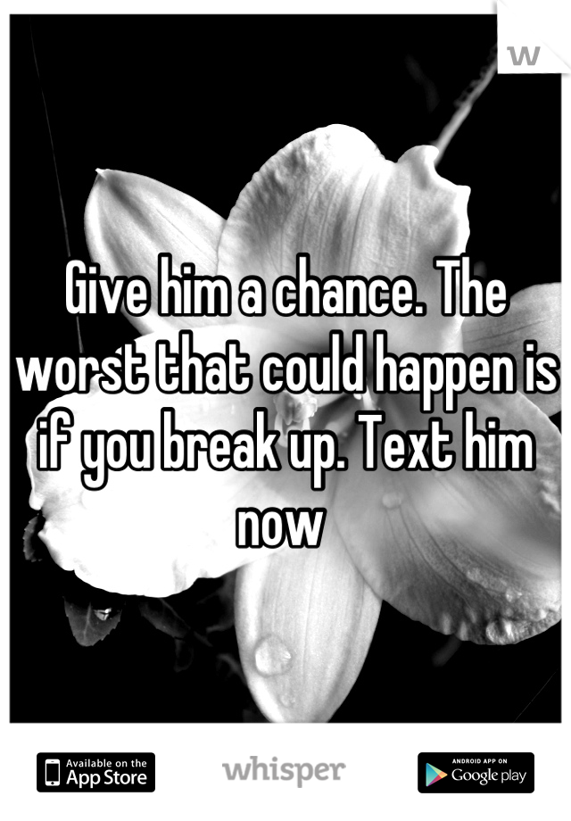 Give him a chance. The worst that could happen is if you break up. Text him now 