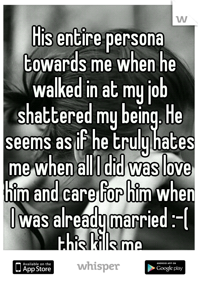 His entire persona towards me when he walked in at my job shattered my being. He seems as if he truly hates me when all I did was love him and care for him when I was already married :-( this kills me